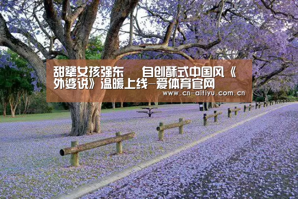 甜犟女孩强东玥 自创酥式中国风《外婆说》温暖上线-爱体育官网(图1) 爱体育官网